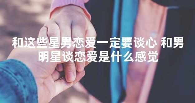 和这些星男恋爱一定要谈心 和男明星谈恋爱是什么感觉